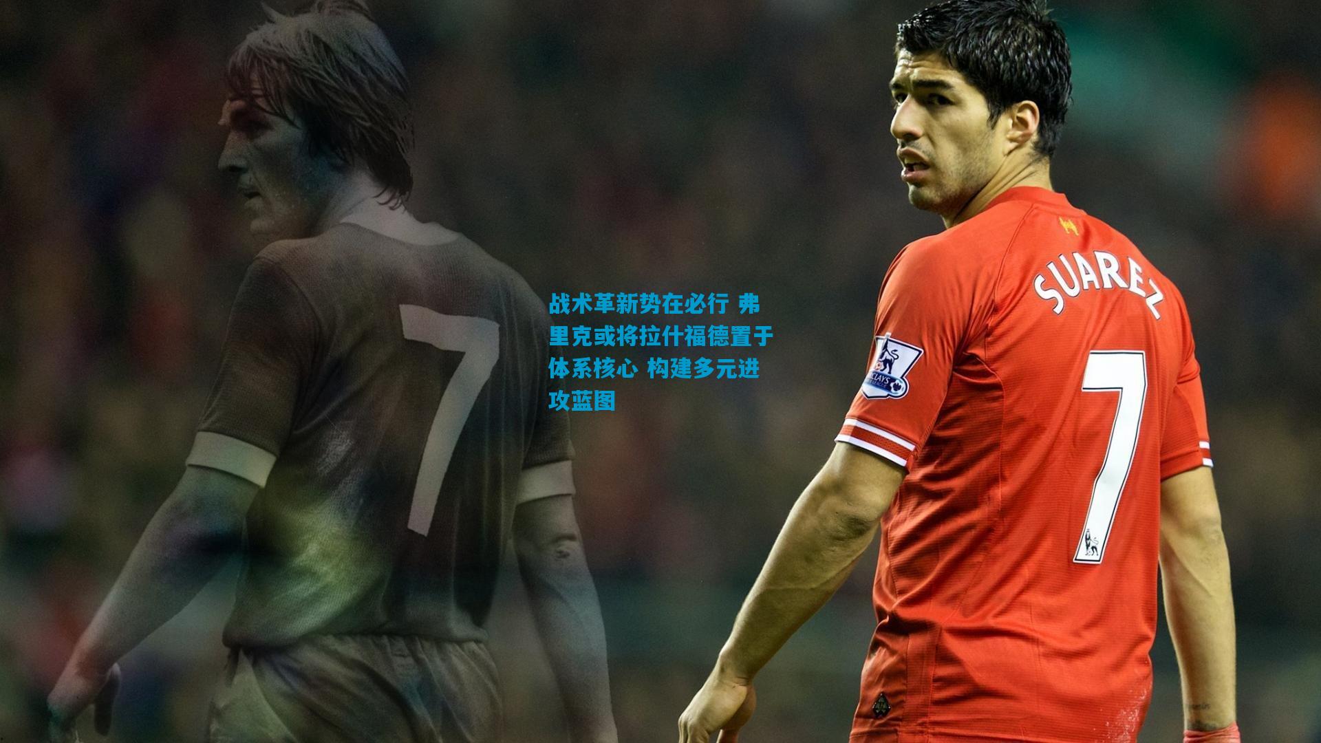 战术革新势在必行 弗里克或将拉什福德置于体系核心 构建多元进攻蓝图