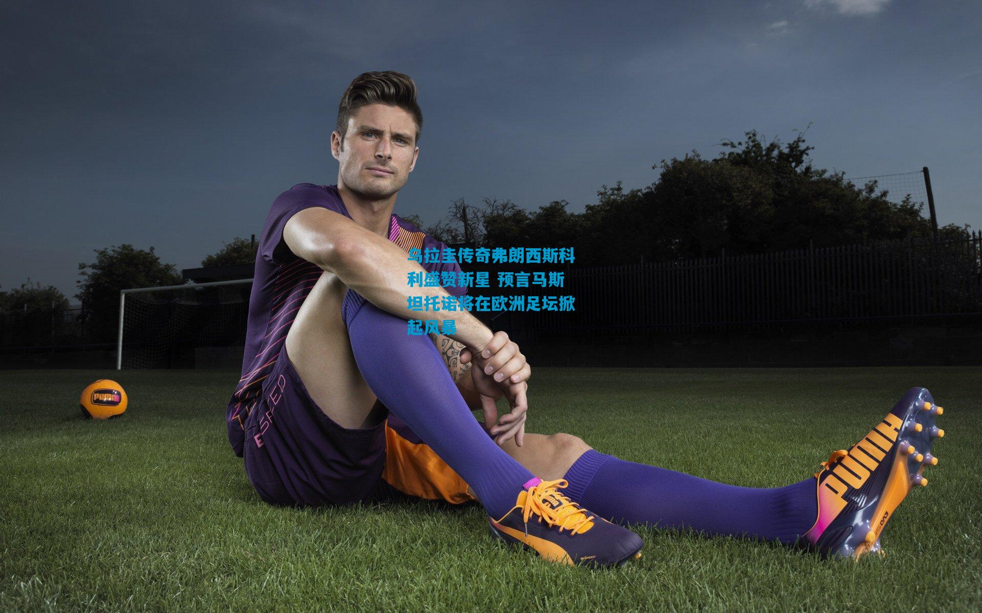 乌拉圭传奇弗朗西斯科利盛赞新星 预言马斯坦托诺将在欧洲足坛掀起风暴